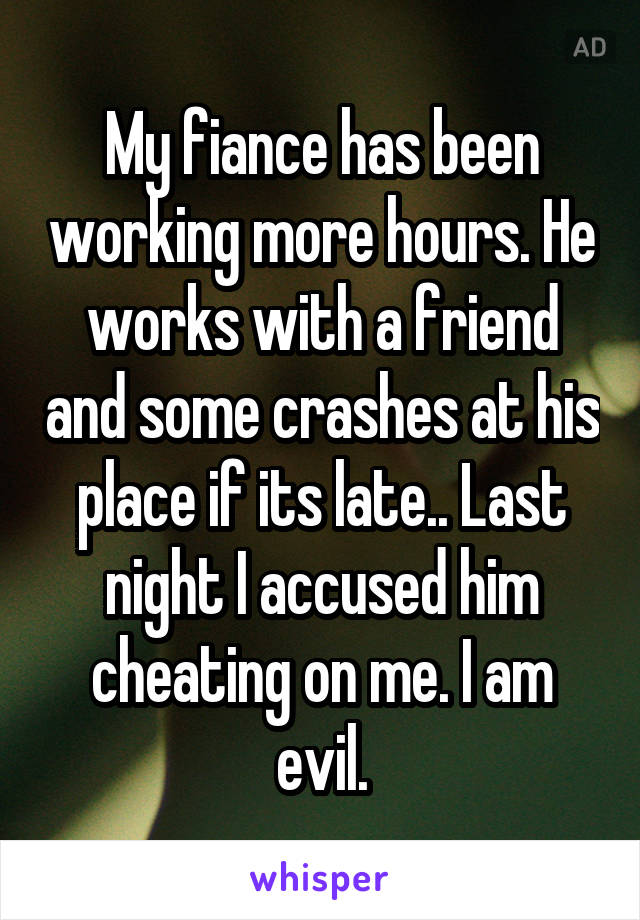 My fiance has been working more hours. He works with a friend and some crashes at his place if its late.. Last night I accused him cheating on me. I am evil.