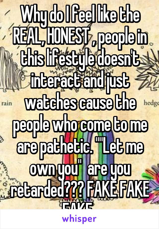 Why do I feel like the REAL, HONEST , people in this lifestyle doesn't interact and just watches cause the people who come to me are pathetic. ""Let me own you"  are you retarded??? FAKE FAKE FAKE. 