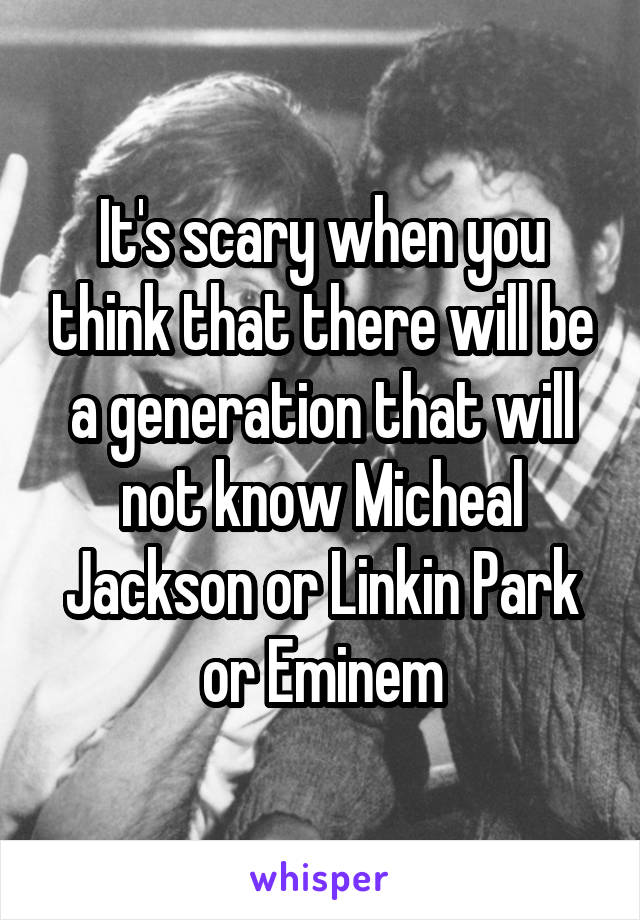 It's scary when you think that there will be a generation that will not know Micheal Jackson or Linkin Park or Eminem