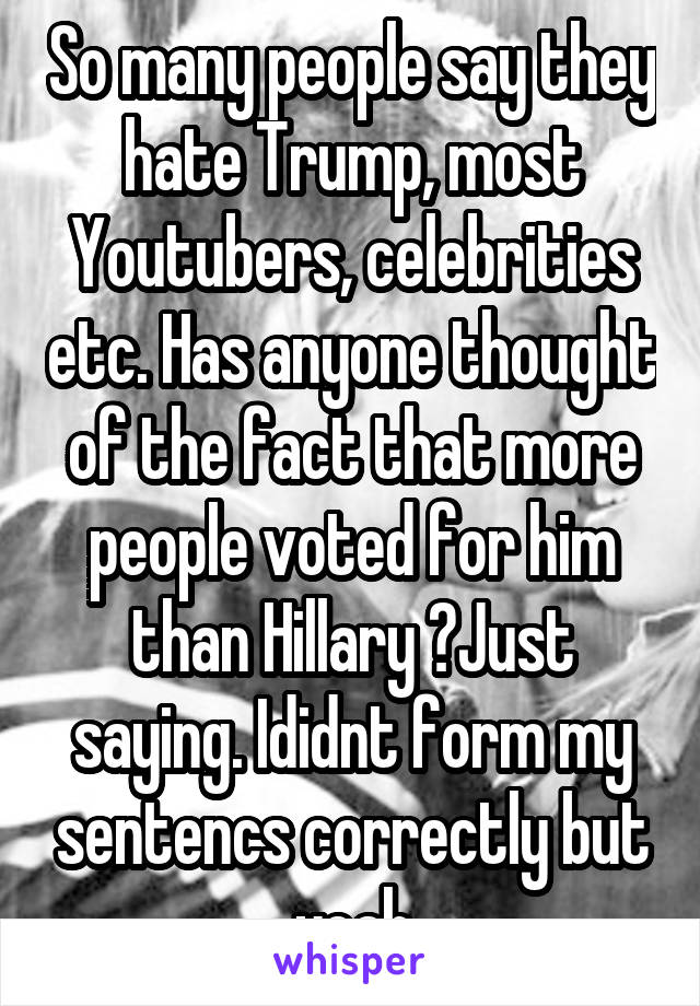 So many people say they hate Trump, most Youtubers, celebrities etc. Has anyone thought of the fact that more people voted for him than Hillary ?Just saying. Ididnt form my sentencs correctly but yeah