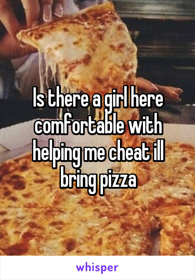 Is there a girl here comfortable with helping me cheat ill bring pizza