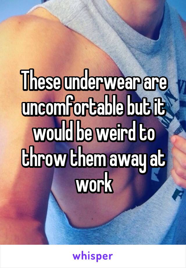 These underwear are uncomfortable but it would be weird to throw them away at work