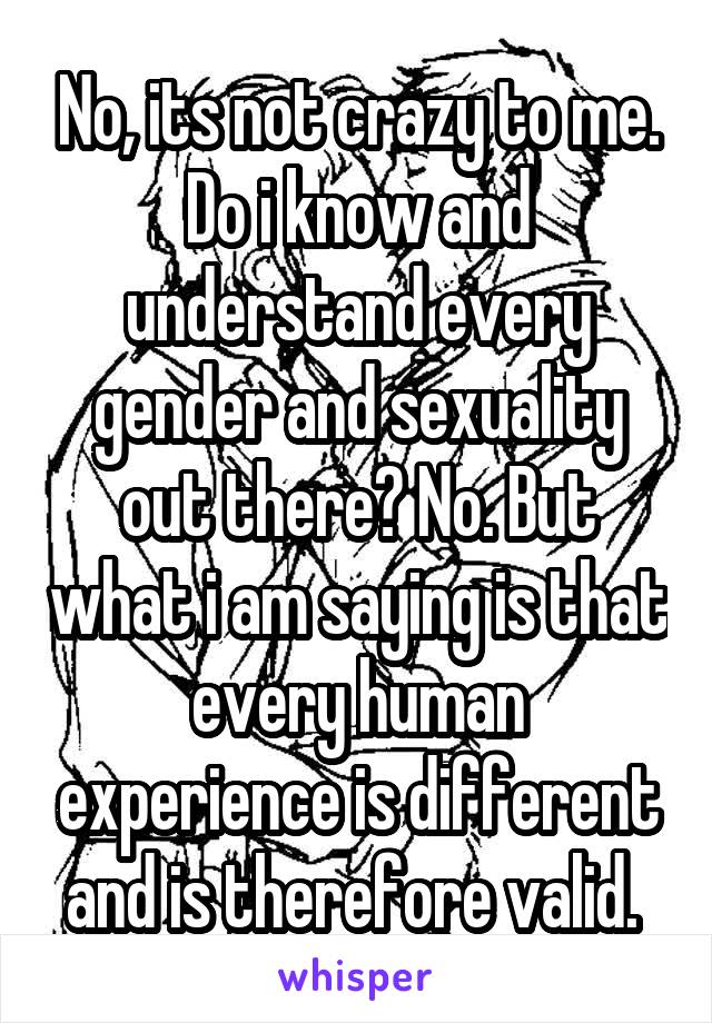 No, its not crazy to me. Do i know and understand every gender and sexuality out there? No. But what i am saying is that every human experience is different and is therefore valid. 