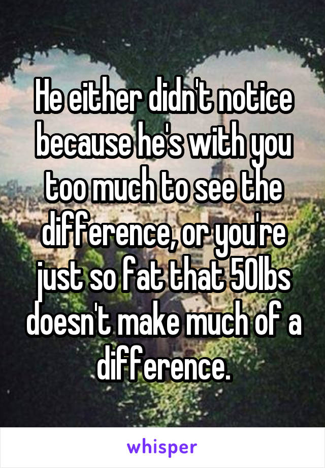 He either didn't notice because he's with you too much to see the difference, or you're just so fat that 50lbs doesn't make much of a difference.