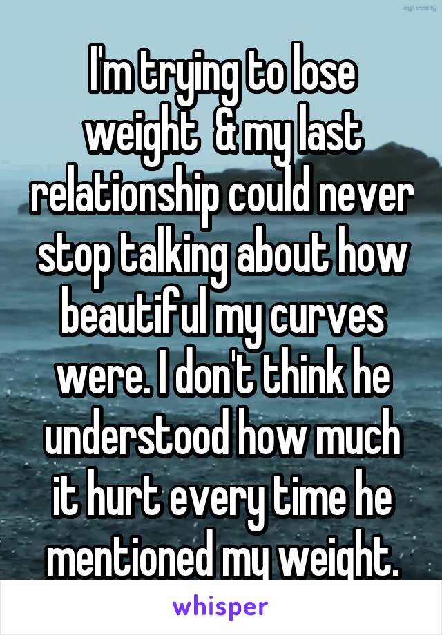 I'm trying to lose weight  & my last relationship could never stop talking about how beautiful my curves were. I don't think he understood how much it hurt every time he mentioned my weight.