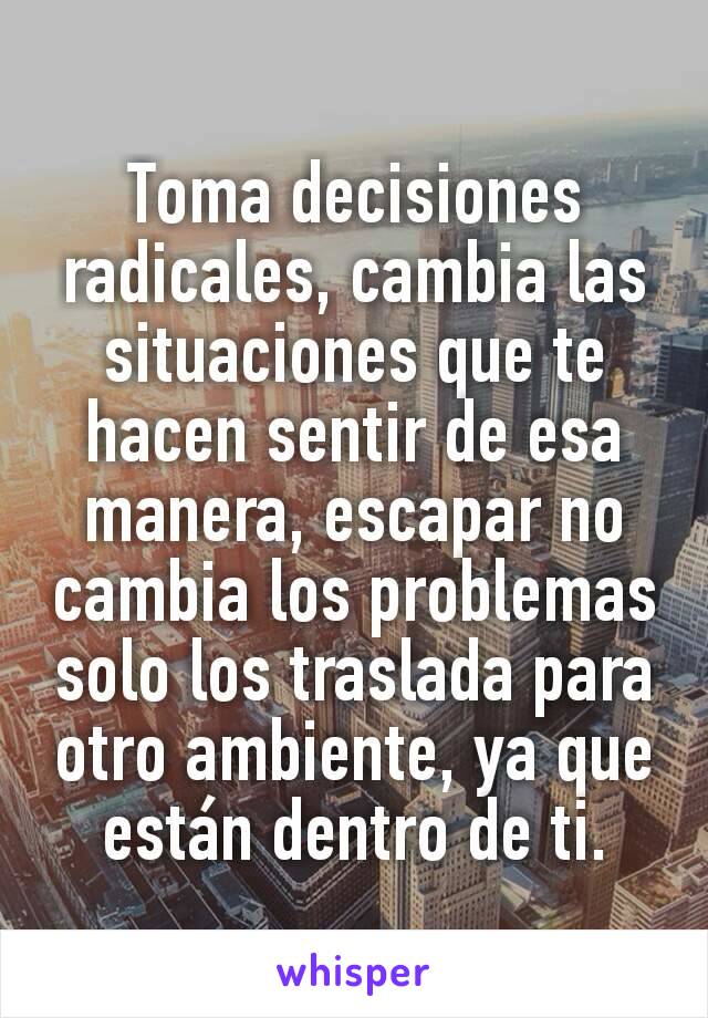 Toma decisiones radicales, cambia las situaciones que te hacen sentir de esa manera, escapar no cambia los problemas solo los traslada para otro ambiente, ya que están dentro de ti.