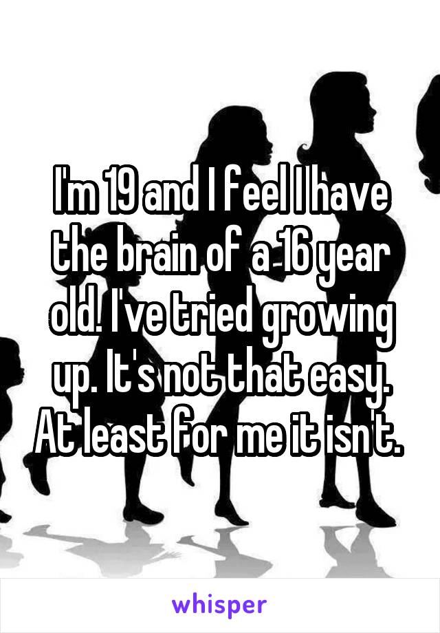 I'm 19 and I feel I have the brain of a 16 year old. I've tried growing up. It's not that easy. At least for me it isn't. 