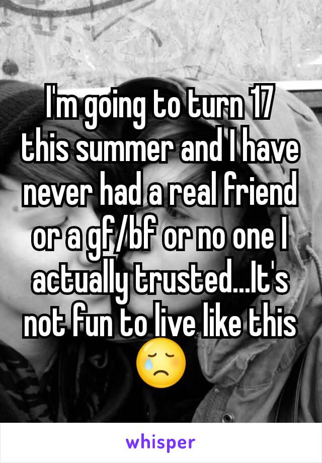 I'm going to turn 17 this summer and I have never had a real friend or a gf/bf or no one I actually trusted...It's not fun to live like this😢