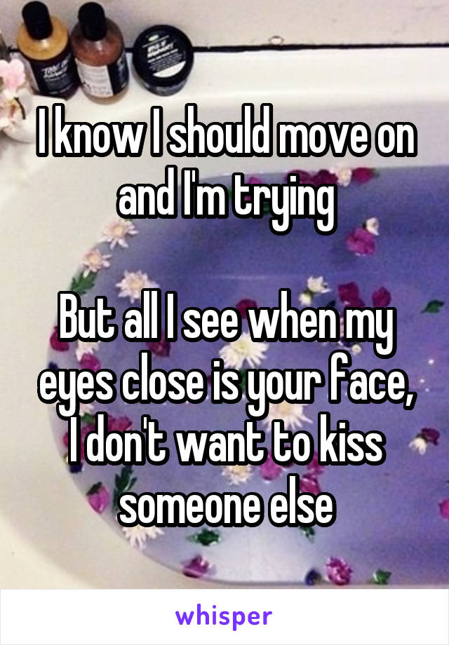 I know I should move on and I'm trying

But all I see when my eyes close is your face,
I don't want to kiss someone else