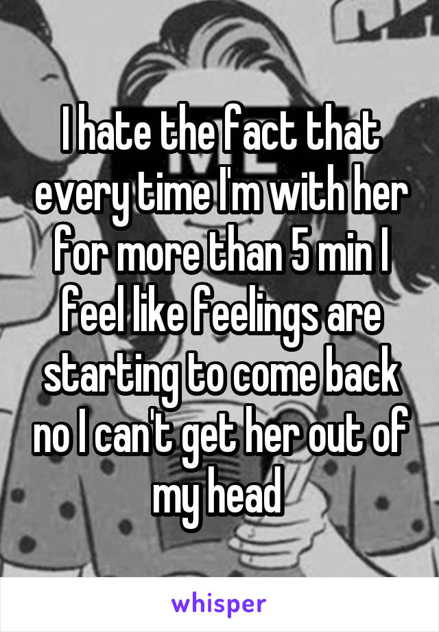 I hate the fact that every time I'm with her for more than 5 min I feel like feelings are starting to come back no I can't get her out of my head 