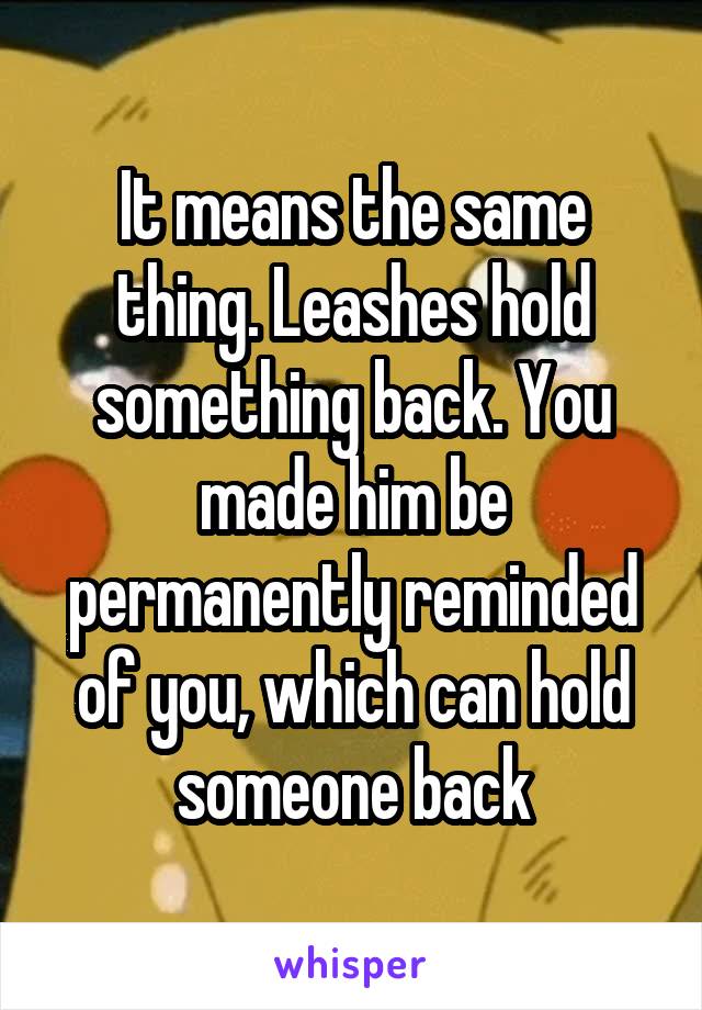 It means the same thing. Leashes hold something back. You made him be permanently reminded of you, which can hold someone back