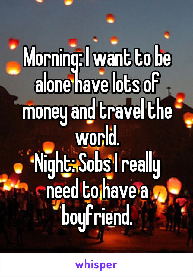 Morning: I want to be alone have lots of money and travel the world.
Night: Sobs I really need to have a boyfriend.