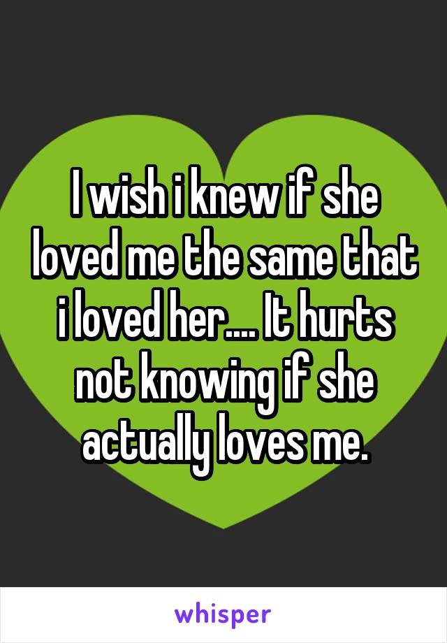 I wish i knew if she loved me the same that i loved her.... It hurts not knowing if she actually loves me.