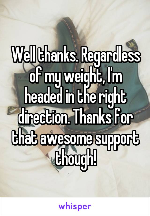 Well thanks. Regardless of my weight, I'm headed in the right direction. Thanks for that awesome support though!