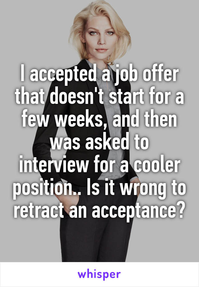 I accepted a job offer that doesn't start for a few weeks, and then was asked to interview for a cooler position.. Is it wrong to retract an acceptance?