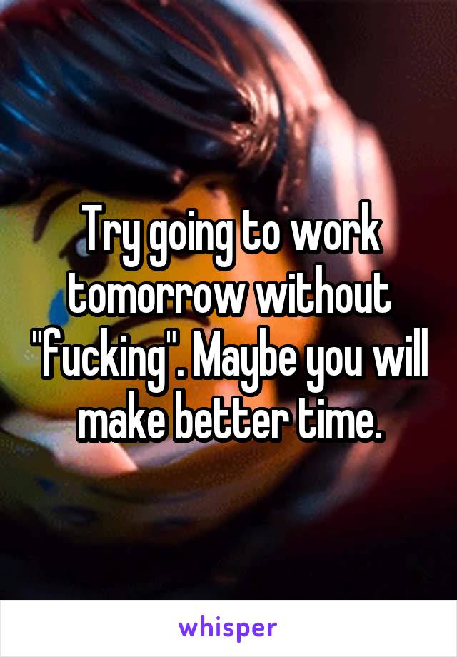 Try going to work tomorrow without "fucking". Maybe you will make better time.