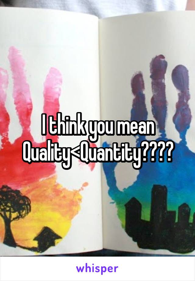 I think you mean
Quality<Quantity????