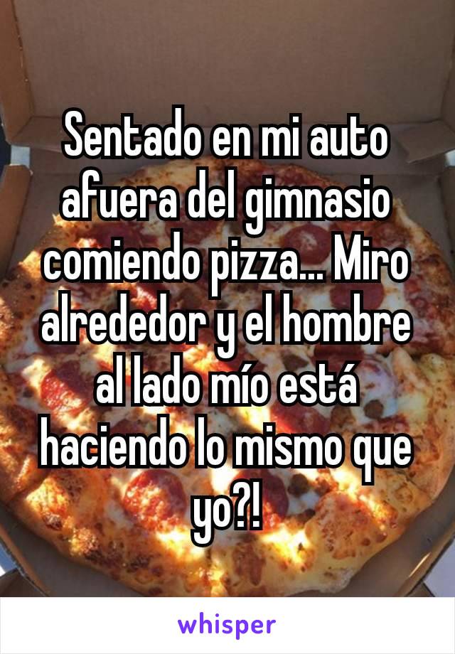 Sentado en mi auto afuera del gimnasio comiendo pizza... Miro alrededor y el hombre al lado mío está haciendo lo mismo que yo?!