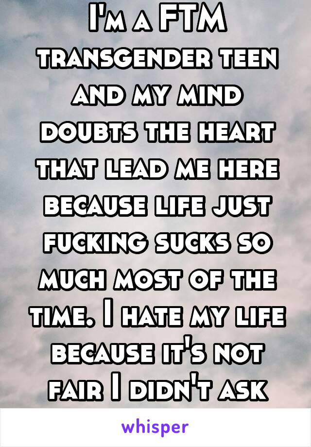 I'm a FTM transgender teen and my mind doubts the heart that lead me here because life just fucking sucks so much most of the time. I hate my life because it's not fair I didn't ask for this.