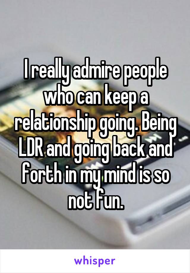 I really admire people who can keep a relationship going. Being LDR and going back and forth in my mind is so not fun.