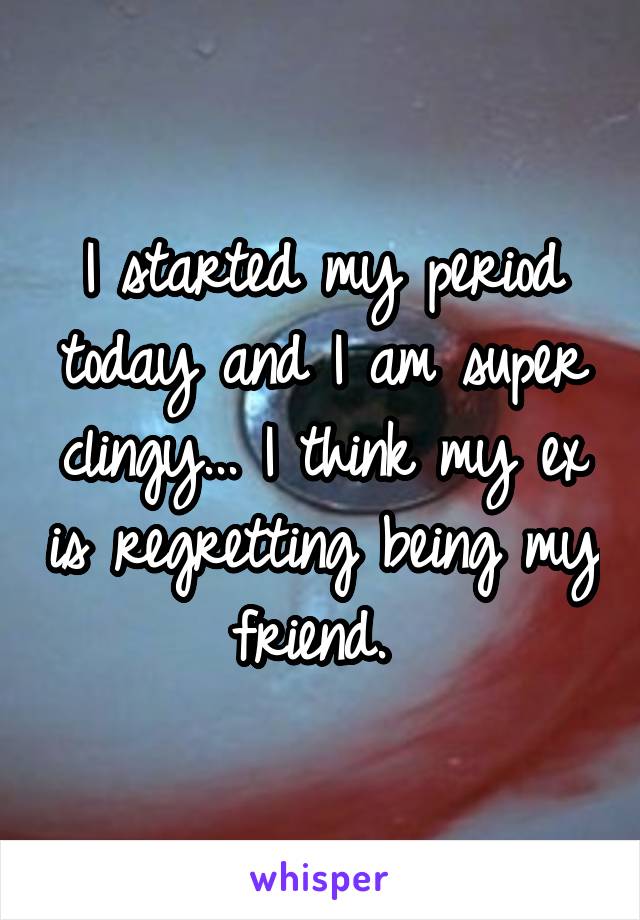 I started my period today and I am super clingy... I think my ex is regretting being my friend. 