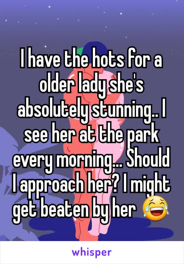 I have the hots for a older lady she's absolutely stunning.. I see her at the park every morning... Should I approach her? I might get beaten by her 😂