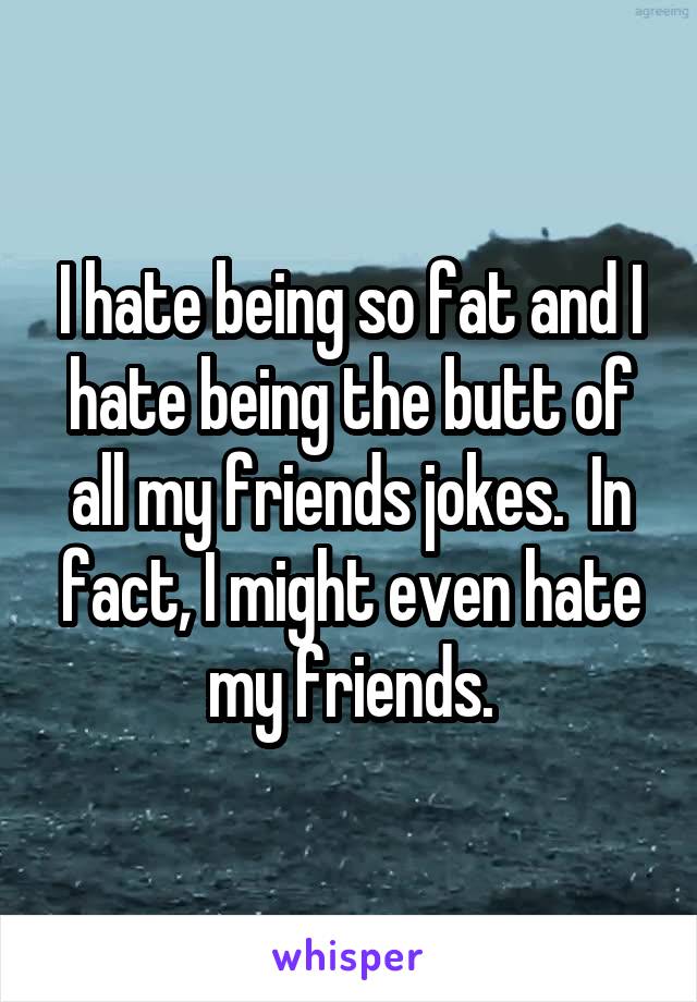 I hate being so fat and I hate being the butt of all my friends jokes.  In fact, I might even hate my friends.