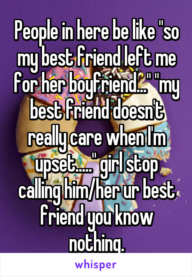 People in here be like "so my best friend left me for her boyfriend..." "my best friend doesn't really care when I'm upset....." girl stop calling him/her ur best friend you know nothing.