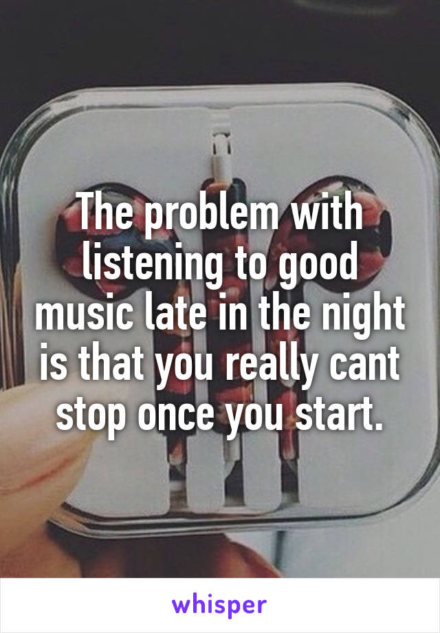 The problem with listening to good music late in the night is that you really cant stop once you start.