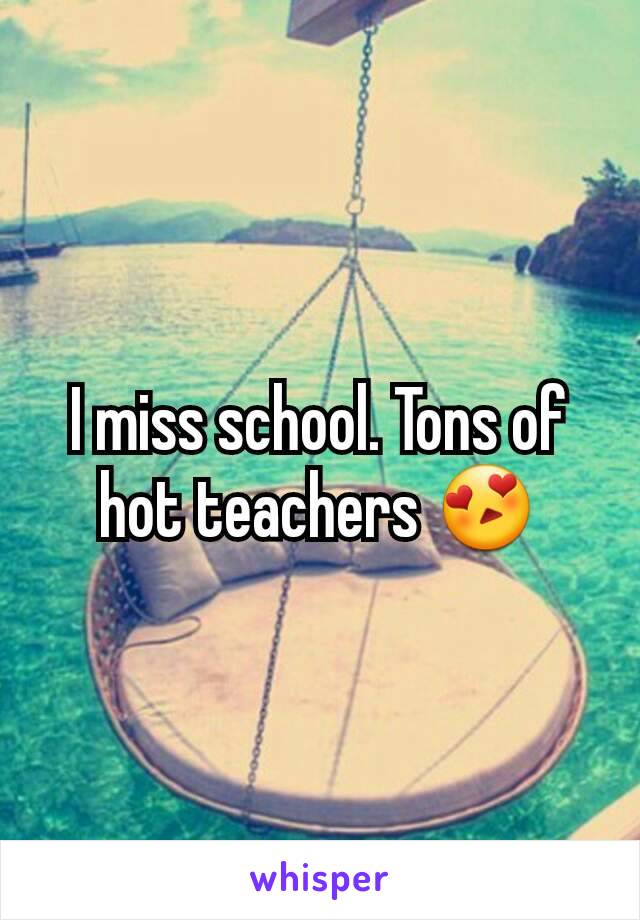 I miss school. Tons of hot teachers 😍