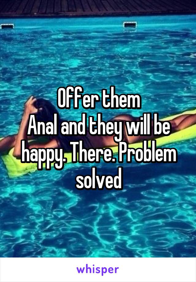 Offer them
Anal and they will be happy. There. Problem solved