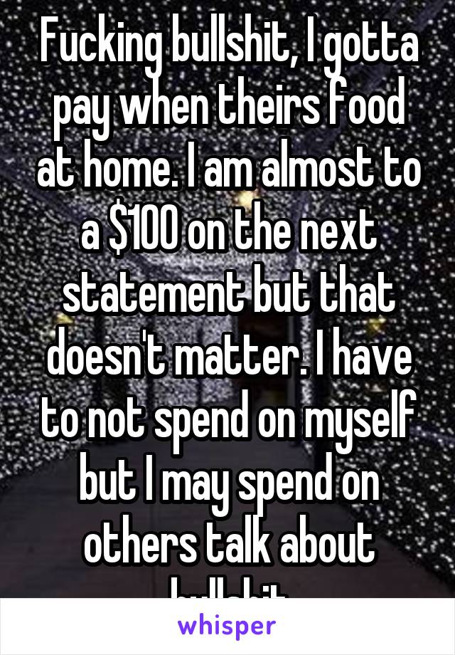 Fucking bullshit, I gotta pay when theirs food at home. I am almost to a $100 on the next statement but that doesn't matter. I have to not spend on myself but I may spend on others talk about bullshit