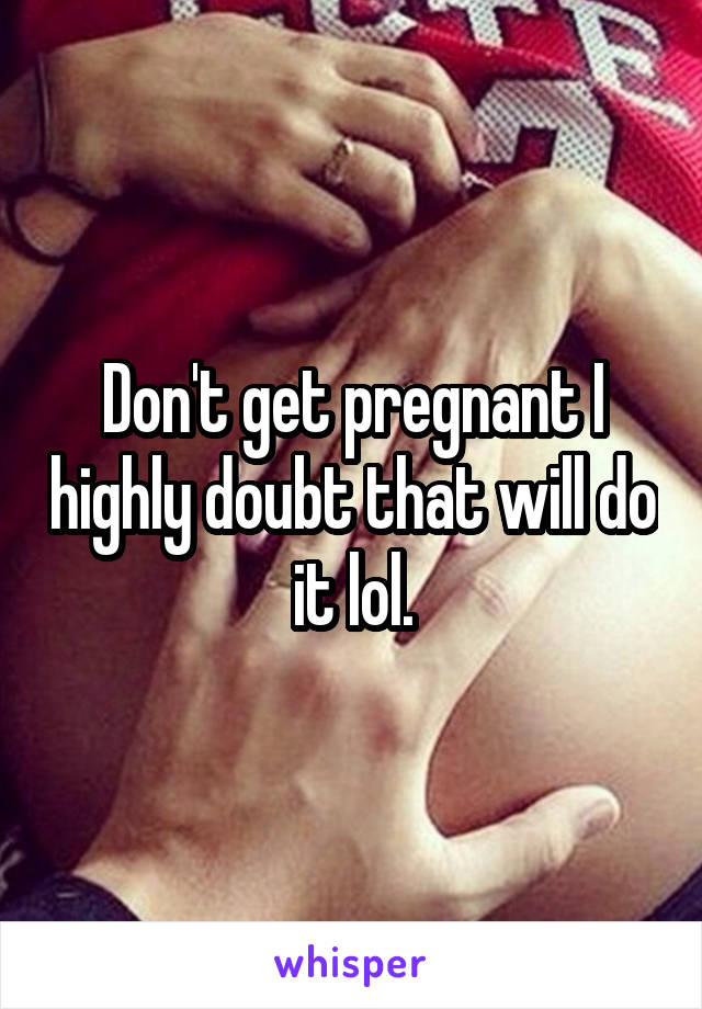 Don't get pregnant I highly doubt that will do it lol.