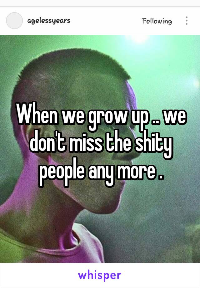 When we grow up .. we don't miss the shity people any more .