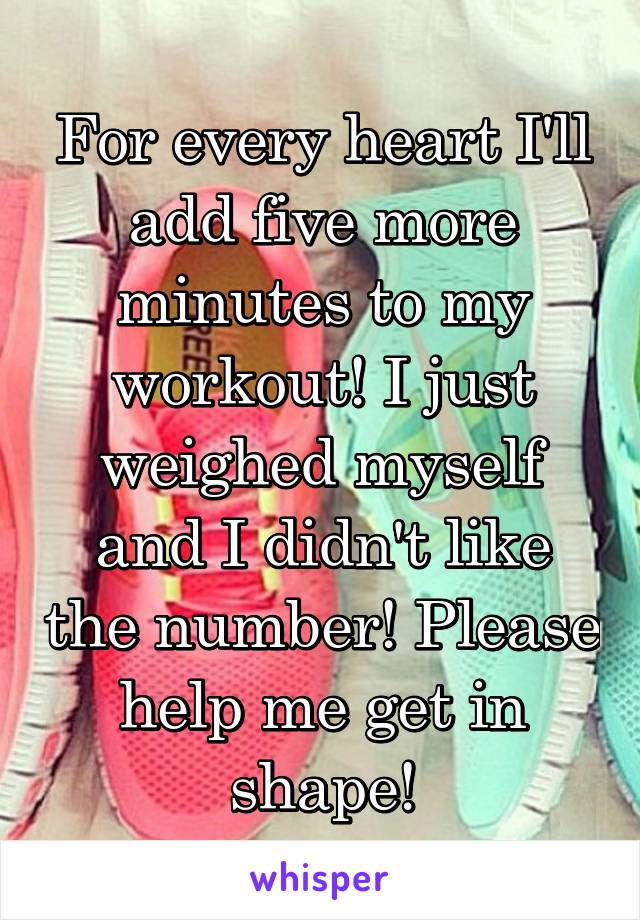 For every heart I'll add five more minutes to my workout! I just weighed myself and I didn't like the number! Please help me get in shape!