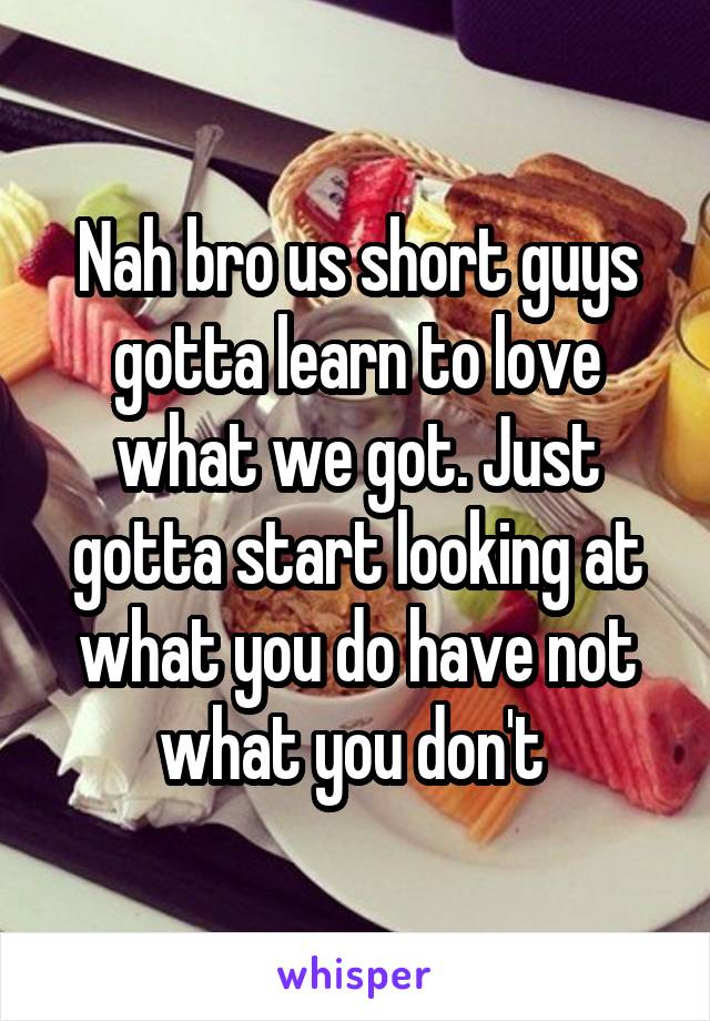 Nah bro us short guys gotta learn to love what we got. Just gotta start looking at what you do have not what you don't 