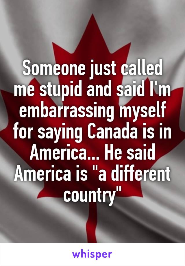 Someone just called me stupid and said I'm embarrassing myself for saying Canada is in America... He said America is "a different country"