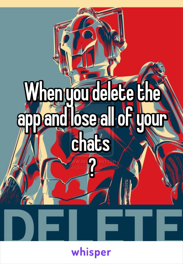 When you delete the app and lose all of your chats 
😣