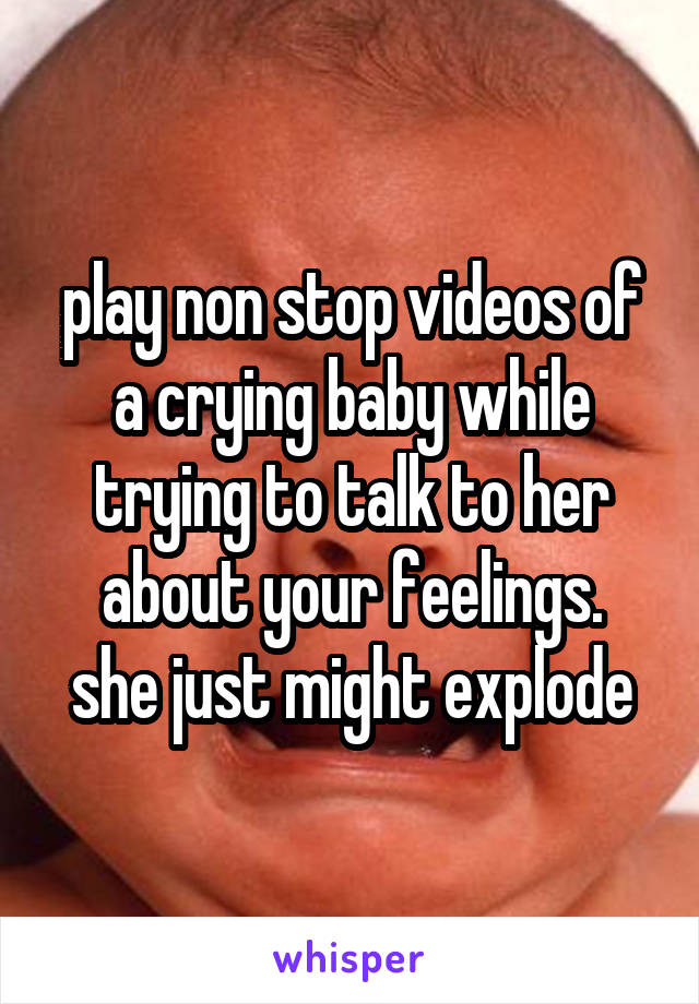 play non stop videos of a crying baby while trying to talk to her about your feelings.
she just might explode