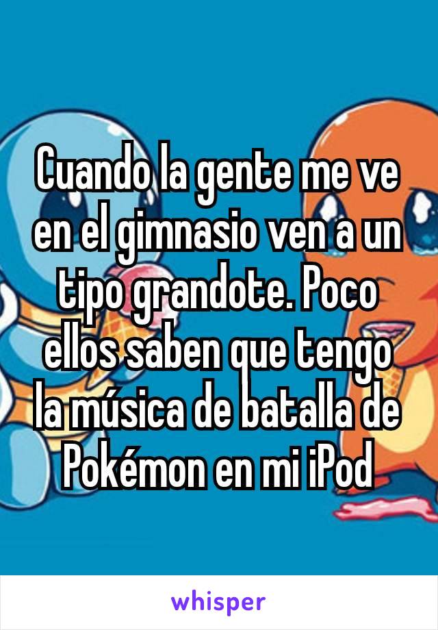 Cuando la gente me ve en el gimnasio ven a un tipo grandote. Poco ellos saben que tengo la música de batalla de Pokémon en mi iPod