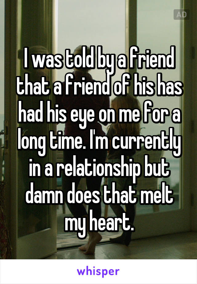 I was told by a friend that a friend of his has had his eye on me for a long time. I'm currently in a relationship but damn does that melt my heart.
