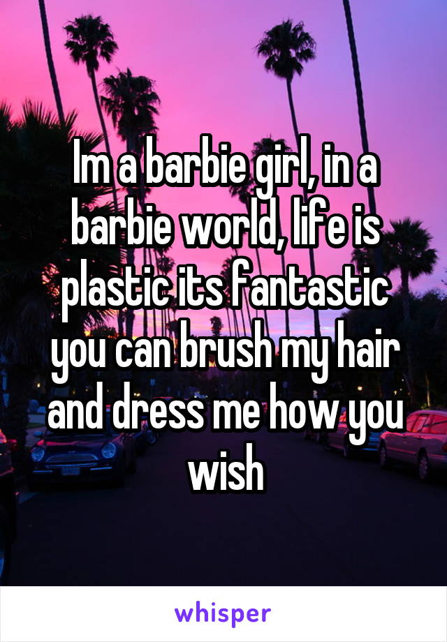 Im a barbie girl, in a barbie world, life is plastic its fantastic you can brush my hair and dress me how you wish