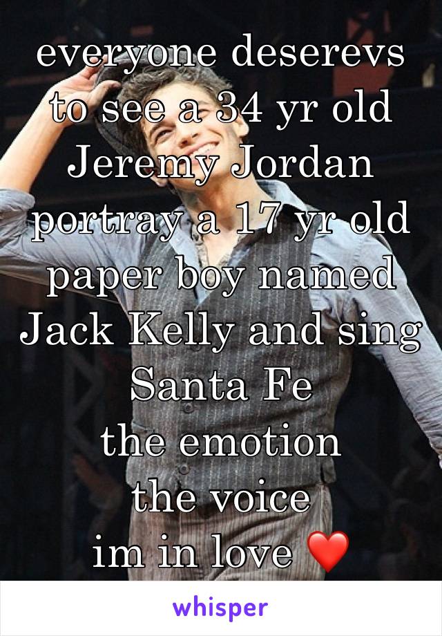 everyone deserevs to see a 34 yr old Jeremy Jordan portray a 17 yr old paper boy named Jack Kelly and sing Santa Fe 
the emotion
the voice 
im in love ❤️ 