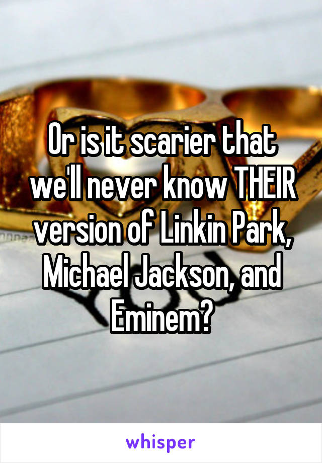 Or is it scarier that we'll never know THEIR version of Linkin Park, Michael Jackson, and Eminem?