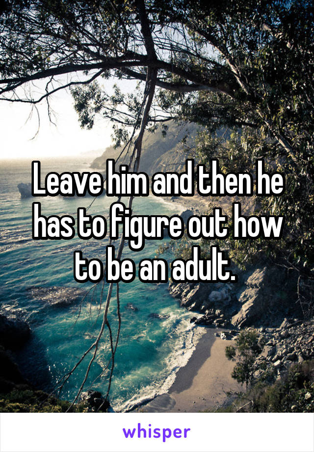 Leave him and then he has to figure out how to be an adult. 