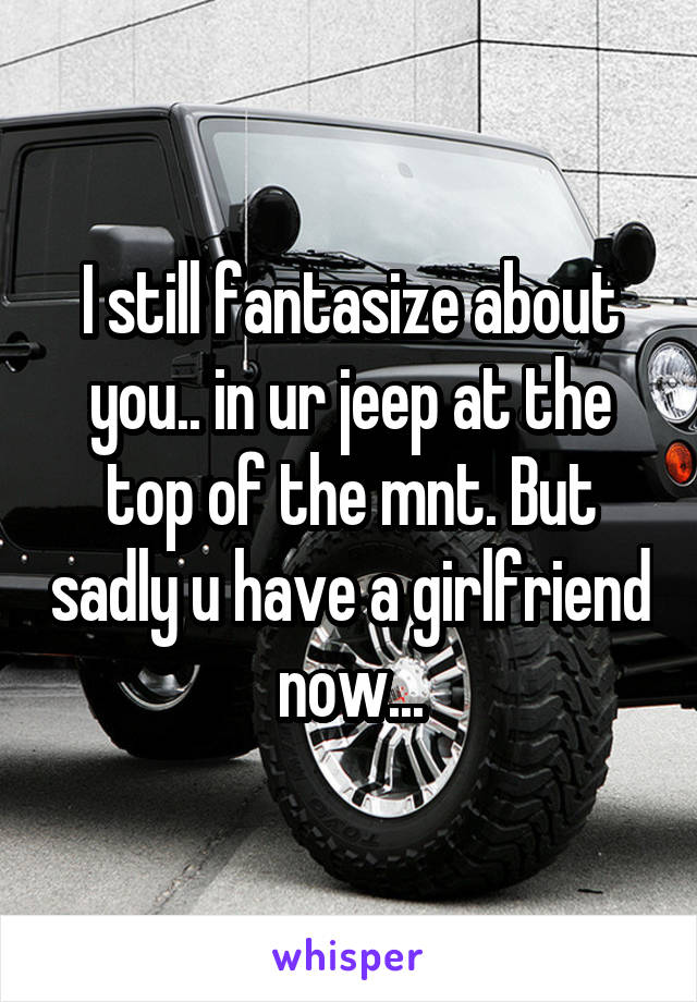 I still fantasize about you.. in ur jeep at the top of the mnt. But sadly u have a girlfriend now...