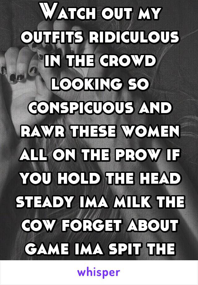 Watch out my outfits ridiculous in the crowd looking so conspicuous and rawr these women all on the prow if you hold the head steady ima milk the cow forget about game ima spit the truth 