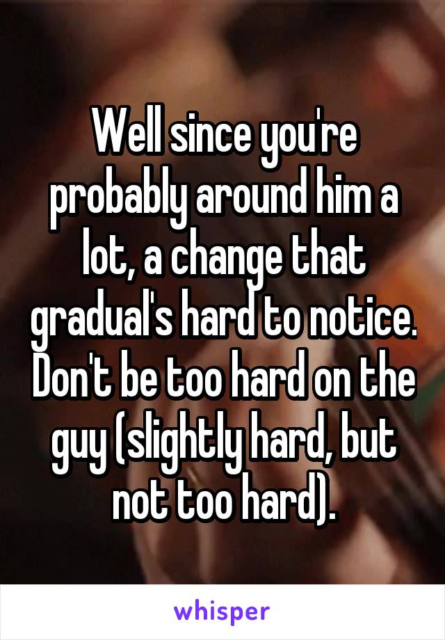 Well since you're probably around him a lot, a change that gradual's hard to notice. Don't be too hard on the guy (slightly hard, but not too hard).