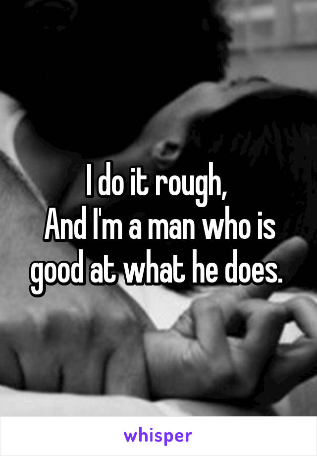 I do it rough, 
And I'm a man who is good at what he does. 