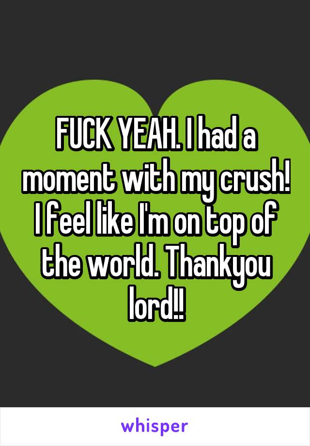 FUCK YEAH. I had a moment with my crush! I feel like I'm on top of the world. Thankyou lord!!